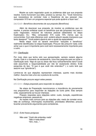 EeConcursos


       Mostre ao outro negociador quais os problemas dele que sua proposta
resolve. Como funcionam sua idéia, produto ou serviço. Ex.: “Você mencionou
que necessitava de controlar mais a freqüência de seu pessoal; meu
computador X15 tem um programa especial que pode ajudá-lo a fazer isso”.

2.4.3 2.4.3 - Benefícios decorrentes de sua proposta (Benefícios)

       Além de descrever sua proposta, de mostrar os problemas que ela
resolve, é preciso enfatizar quais os benefícios que ela (proposta) traz para o
outro negociador, inclusive de natureza pessoal (detectados na etapa
Exploração). Ex.: “Meu computador X15 custa 15% menos que os
concorrentes. Com esta diferença você poderá adquirir aquela impressora que
tanto desejava!” “Você poderá operá-lo sem a ajuda de especialistas”.
       Nesta etapa você só deverá mencionar “soluções e benefícios”
realmente identificados na etapa Exploração. Procure não presumir nada; evite
achar que o que é importante para você será necessariamente importante para
o outro.

2.5 - Clarificação

Por mais clara que tenha sido sua apresentação, sempre restará alguma
dúvida. Este é o momento de esclarecê-la. Uma boa pergunta para se iniciar a
Clarificação será: “Algo do que eu disse não ficou suficientemente claro?”(você
está assumindo a responsabilidade por não ter esclarecido direito). Evite
perguntas do tipo: “O que é que você não entendeu?” ( o outro terá que
assumir sua “ignorância”).

Lembre-se de que objeções representam interesse, quanto mais dúvidas
melhor. Assuma mais uma vez a postura de ouvinte.

Na Clarificação procure seguir estes passos:

2.5.1 2.5.1 - Esteja preparado para responder às objeções

        Na etapa de Preparação mencionamos a importância de previamente
nos prepararmos para responder às objeções da outra parte. Elas sempre
virão, especialmente se houver interesse.
        Prepare respostas para objeções sobre: custo, duração, experiências
negativas anteriores, pessoal etc.
        As razões mais comuns para as objeções são: medo de cometer erros,
falta de confiança, informações insuficientes, prioridades diferentes; procure
levantar previamente argumentos para contestá-las.



2.5.2 - Evite frases perigosas

       Não usar: “Você não entendeu nada”
                 “Não é nada disso”
                 “Sim, mas...”.


                                                                            90
 