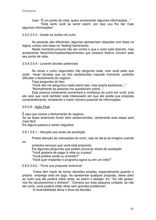 EeConcursos


      Usar: “É um ponto de vista, quero acrescentar algumas informações...”
            “Está certo você se sentir assim, por isso vou lhe dar mais
algumas informações”.

2.5.3 2.5.3 - Aceite as razões do outro

        As pessoas são diferentes, algumas apresentam objeções com base na
lógica, outras com base no “feeling”/sentimento.
        Neste momento procure não ser contra o que o outro está dizendo, mas
acrescentar fatos/informações/depoimentos que possam fazê-lo concluir pelo
seu ponto de vista.

2.5.4 2.5.4 - Levante dúvidas potenciais

        Às vezes o outro negociador não pergunta nada, mas você sabe que
pode haver dúvidas que se não esclarecidas naquele momento, poderão
dificultar o fechamento do negócio.
        Faça perguntas do tipo:
        “Você não me perguntou nada sobre isso, mas queria esclarecer...”
        “Normalmente as pessoas me questionam sobre...”
        Esta postura certamente aumentará a confiança do outro em você, pois
ele verá que você também está interessado em que ele aceite sua proposta
conscientemente, recebendo o maior número possível de informações.

2.6 2.6 - Ação Final

É aqui que ocorre o fechamento do negócio.
Se as fases anteriores foram bem desenvolvidas, certamente esta etapa será
mais fácil.
Eis alguns passos a serem seguidos:

2.6.1 2.6.1 - Atenção aos sinais de aceitação
       Preste atenção às colocações do outro; veja se ele já se imagina usando
os
       produtos serviços que você está propondo.
       Eis algumas perguntas que podem provocar sinais de aceitação:
       “Você gostaria de pagar à vista ou a prazo”
       “Você prefere verde ou amarelo?”
       “Você quer implantar o programa agora ou em um mês?”.
2.6.2 2.6.2 - Torne sua proposta reversível
        Todos têm medo de tomar decisões erradas, especialmente quando o
próprio emprego está em jogo. Ao apresentar qualquer proposta, deixe claro
ao outro que ele poderá voltar atrás, se assim o desejar. Ex: “Se não gostar,
nós lhe devolveremos o dinheiro”. “Comece por esta pequena unidade; se não
der certo, você poderá voltar atrás sem grandes problemas”.
        A reversibilidade alivia o ônus da decisão.




                                                                           91
 