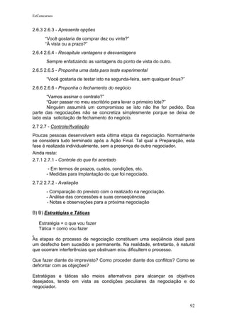 EeConcursos


2.6.3 2.6.3 - Apresente opções
      “Você gostaria de comprar dez ou vinte?”
      “À vista ou a prazo?”
2.6.4 2.6.4 - Recapitule vantagens e desvantagens
       Sempre enfatizando as vantagens do ponto de vista do outro.
2.6.5 2.6.5 - Proponha uma data para teste experimental
       “Você gostaria de testar isto na segunda-feira, sem qualquer ônus?”
2.6.6 2.6.6 - Proponha o fechamento do negócio
       “Vamos assinar o contrato?”
       “Quer passar no meu escritório para levar o primeiro lote?”
       Ninguém assumirá um compromisso se isto não lhe for pedido. Boa
parte das negociações não se concretiza simplesmente porque se deixa de
lado esta solicitação de fechamento do negócio.
2.7 2.7 - Controle/Avaliação
Poucas pessoas desenvolvem esta última etapa da negociação. Normalmente
se considera tudo terminado após a Ação Final. Tal qual a Preparação, esta
fase é realizada individualmente, sem a presença do outro negociador.
Ainda resta:
2.7.1 2.7.1 - Controle do que foi acertado
        - Em termos de prazos, custos, condições, etc.
       - Medidas para Implantação do que foi negociado.
2.7.2 2.7.2 - Avaliação
       - Comparação do previsto com o realizado na negociação.
       - Análise das concessões e suas conseqüências
       - Notas e observações para a próxima negociação

B) B) Estratégias e Táticas

   Estratégia = o que vou fazer
   Tática = como vou fazer

As etapas do processo de negociação constituem uma seqüência ideal para
um desfecho bem sucedido e permanente. Na realidade, entretanto, é natural
que ocorram interferências que obstruam e/ou dificultem o processo.

Que fazer diante do imprevisto? Como proceder diante dos conflitos? Como se
defrontar com as objeções?

Estratégias e táticas são meios alternativos para alcançar os objetivos
desejados, tendo em vista as condições peculiares da negociação e do
negociador.



                                                                             92
 