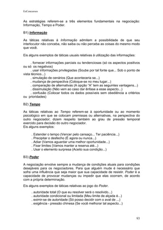 EeConcursos


As estratégias referem-se a três elementos fundamentais na negociação:
Informação, Tempo e Poder.

B1) Informação

As táticas relativas à Informação admitem a possibilidade de que seu
interlocutor não conceba, não saiba ou não perceba as coisas do mesmo modo
que você.

Eis alguns exemplos de táticas usuais relativas à utilização das informações:

      . fornecer informações parciais ou tendenciosas (só os aspectos positivos
ou só os negativos)
      . usar informações privilegiadas (Soube por tal fonte que... Sob o ponto de
vista técnico...)
      . simulação de cenários (Que aconteceria se...)
      . mudança de perspectiva (Coloque-se no meu lugar...)
      . comparação de alternativas (A opção “A” tem as seguintes vantagens...)
      . dissimulação (Não vem ao caso dar ênfase a esse aspecto...)
      . confusão (Colocar todos os dados possíveis sem obediência a critérios
ou prioridades)

B2) Tempo

As táticas relativas ao Tempo referem-se à oportunidade ou ao momento
psicológico em que se colocam premissas ou alternativas, na perspectiva do
outro negociador; dizem respeito também ao grau de pressão temporal
exercido para decisão do outro negociador.
Eis alguns exemplos:

      . Estender o tempo (Vencer pelo cansaço... Ter paciência...)
      . Precipitar o desfecho (É agora ou nunca...)
      . Adiar (Vamos aguardar uma melhor oportunidade...)
      . Fixar limites (Vamos manter a reserva até...)
      . Usar o elemento surpresa (Aceito sua condição...)

B3) Poder

A negociação envolve sempre a mudança de condições atuais para condições
desejáveis para os negociadores. Para que alguém mude é necessário que
sofra uma influência que seja maior que sua capacidade de resistir. Poder é a
capacidade de provocar mudanças ou impedir que elas ocorram, de acordo
com a própria determinação.
Eis alguns exemplos de táticas relativas ao jogo do Poder.
      . autoridade total (O que eu resolver será o resolvido...)
      . autoridade condicional ou limitada (Meu limite de alçada é...)
      . eximir-se de autoridade (Só posso decidir com o aval de ...)
      . exigência - pressão chinesa (Se você melhorar tal aspecto...)



                                                                                93
 