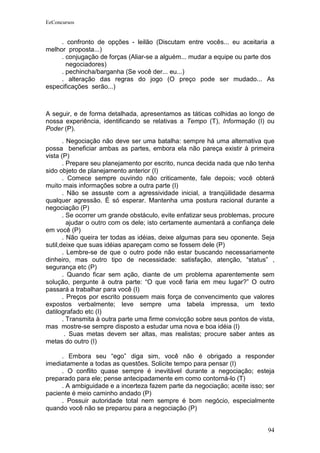 EeConcursos


     . confronto de opções - leilão (Discutam entre vocês... eu aceitaria a
melhor proposta...)
     . conjugação de forças (Aliar-se a alguém... mudar a equipe ou parte dos
       negociadores)
     . pechincha/barganha (Se você der... eu...)
     . alteração das regras do jogo (O preço pode ser mudado... As
especificações serão...)



A seguir, e de forma detalhada, apresentamos as táticas colhidas ao longo de
nossa experiência, identificando se relativas a Tempo (T), Informação (I) ou
Poder (P).
       . Negociação não deve ser uma batalha: sempre há uma alternativa que
possa beneficiar ambas as partes, embora ela não pareça existir à primeira
vista (P)
       . Prepare seu planejamento por escrito, nunca decida nada que não tenha
sido objeto de planejamento anterior (I)
       . Comece sempre ouvindo não criticamente, fale depois; você obterá
muito mais informações sobre a outra parte (I)
       . Não se assuste com a agressividade inicial, a tranqüilidade desarma
qualquer agressão. É só esperar. Mantenha uma postura racional durante a
negociação (P)
       . Se ocorrer um grande obstáculo, evite enfatizar seus problemas, procure
         ajudar o outro com os dele; isto certamente aumentará a confiança dele
em você (P)
       . Não queira ter todas as idéias, deixe algumas para seu oponente. Seja
sutil,deixe que suas idéias apareçam como se fossem dele (P)
       . Lembre-se de que o outro pode não estar buscando necessariamente
dinheiro, mas outro tipo de necessidade: satisfação, atenção, “status” ,
segurança etc (P)
       . Quando ficar sem ação, diante de um problema aparentemente sem
solução, pergunte à outra parte: “O que você faria em meu lugar?” O outro
passará a trabalhar para você (I)
       . Preços por escrito possuem mais força de convencimento que valores
expostos verbalmente; leve sempre uma tabela impressa, um texto
datilografado etc (I)
       . Transmita à outra parte uma firme convicção sobre seus pontos de vista,
mas mostre-se sempre disposto a estudar uma nova e boa idéia (I)
        . Suas metas devem ser altas, mas realistas; procure saber antes as
metas do outro (I)

     . Embora seu “ego” diga sim, você não é obrigado a responder
imediatamente a todas as questões. Solicite tempo para pensar (I)
     . O conflito quase sempre é inevitável durante a negociação; esteja
preparado para ele; pense antecipadamente em como contorná-lo (T)
     . A ambiguidade e a incerteza fazem parte da negociação; aceite isso; ser
paciente é meio caminho andado (P)
     . Possuir autoridade total nem sempre é bom negócio, especialmente
quando você não se preparou para a negociação (P)


                                                                             94
 