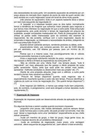 EeConcursos


das necessidades da outra parte. Um excelente aquecedor de ambiente por um
preço abaixo do mercado (bom negócio do ponto de vista de quem vende) não
será vendido se o outro negociador morar em local de clima muito quente
        (não precisa do aquecedor). Este é um aspecto bastante óbvio e talvez
por isso mais esquecido da negociação (I)
      . A “pressão” e o interesse existem para os dois lados: normalmente
temos a tendência de imaginar que sofremos maior pressão para negociar e
que temos mais interesse na negociação do que a outra parte. Esta presunção
é perigosíssima, pois pode encurtar o tempo de negociação em prejuízo da
qualidade, ensejar concessões inadequadas etc. Parta do pressuposto de que
ambas as partes estão interessadas (pois do contrário não estariam lá
negociando). Se não acredita, verifique com o outro negociador, depois de
encerrada a negociação, os interesses e necessidades de ambos, cotejando-os
com sua presunção inicial (P)
      . Quando estiver cobrando serviços, vendendo produtos ou idéias, evite
        preços/valores totais, use números parciais. Em vez de 3.000 dólares
por um seminário, use 150 dólares por pessoa, para um mínimo de 20
pessoas.
        Parece que é a mesma coisa, mas psicologicamente não é: valores
parciais parecerão menores à outra parte (I)
      . Inicie a negociação solicitando redução de preço, vantagens extras etc.
Isto baixará a oferta e limitará as expectativas da outra parte (P)
      . Não se intimide por uma “oferta final”: nos tempos atuais, “tudo é
negociável”, por mais adequada que lhe pareça a oferta proposta da outra
parte, acrescente: “Estou certo que você pode me vender mais barato,
apresentar melhores condições ou desenvolver mais seu projeto” etc. (T)
      . Diante de uma proposta absurda, reaja com o silêncio; a outra parte
tenderá a tornar mais razoável sua oferta (T)
      . Procure ter tempo disponível quando você negociar; isto é
especialmente importante quando o outro não tem tempo. Procure identificar a
urgência do outro ao início da negociação (Ex.: “De quanto tempo dispomos?”)
(T)
      . Evite negociar por telefone, a menos que esteja muito bem preparado,
pois, do contrário, é perigosíssimo; você será obrigado a tomar decisões muito
rapidamente (T)

C) Superação de Impasses

Superação de impasses pode ser desenvolvida através da aplicação de certas
técnicas.

Eis algumas técnicas a serem usadas quando ocorrerem impasses:
      . proponha uma pausa; não insista demasiado, procure sempre deixar
uma saída honrosa para a outra parte; ela pode já estar convencida, mas não
quer deixar a negociação como uma “perdedora” (especialmente se seu chefe
estiver presente)
      . mude um membro do grupo, o líder do grupo, traga gente nova; às
vezes o impasse decorre de um problema interpessoal
      . mude as condições de negociação: maior prazo, uma vantagem
adicional, altere esquemas de pagamentos etc. (sem alterar o total envolvido)


                                                                            96
 