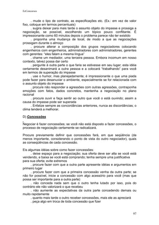 EeConcursos


       . mude o tipo de contrato, as especificações etc. (Ex.: em vez de valor
fixo, coloque em termos percentuais)
       . sugira deixar para mais tarde o assunto objeto do impasse e prossiga a
negociação, se possível, escolhendo um tópico pouco conflitante. É
impressionante como 60 minutos depois o problema parece não ter existido
       . proponha uma mudança de local, de modo a que as negociações
prossigam durante o almoço
       . procure alterar a composição dos grupos negociadores colocando
engenheiros com engenheiros, administradores com administradores, gerentes
com gerentes: “eles falam a mesma língua”
       . chame um mediador, uma terceira pessoa. Embora incomum em nosso
contexto, talvez possa dar certo
       . pergunte à outra parte o que faria se estivesse em seu lugar; esta idéia
certamente desanimará a outra pessoa e a colocará “trabalhando” para você
em termos de superação do impasse
       . use o humor, mas planejadamente; é impressionante o que uma piada
pode fazer para desanuviar o ambiente, especialmente se for relacionada com
o assunto objeto do impasse
       . procure não responder a agressões com outras agressões, contraponha
emoções com fatos, dados concretos, mantenha a negociação no plano
racional
       . procure ouvir e faça sentir ao outro que você o está ouvindo; assim a
causa do impasse pode ser superada
       . Enfatize sempre as concordâncias anteriores, nunca as discordâncias; o
clima tenderá a melhorar.

D) Concessões

Negociar é fazer concessões; se você não está disposto a fazer concessões, o
processo de negociação certamente se radicalizará.

Procure previamente definir que concessões fará, em que seqüência (da
menos importante, considerando o ponto de vista do outro negociador), quais
as conseqüências de cada concessão.

Eis algumas idéias sobre como fazer concessões:
      . deixe espaço para a negociação; sua oferta deve ser alta se você está
vendendo, e baixa se você está comprando; tenha sempre uma justificativa
para sua oferta; evite extremos
      . procure fazer com que a outra parte apresente idéias e argumentos em
primeiro lugar
      . procure fazer com que a primeira concessão venha da outra parte; se
não for possível, inicie a concessão com algo acessório para você (mas que
possa ser importante para a outra parte)
      . não conceda nada sem que o outro tenha lutado por isso, pois do
contrário ele não valorizará o que recebeu
      . não aumente as expectativas da outra parte concedendo demais ou
muito rapidamente
      . quanto mais tarde o outro receber concessões, mais ele as apreciará
      . peça algo em troca de toda concessão que fizer


                                                                              97
 