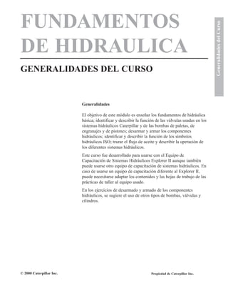 FUNDAMENTOS
DE HIDRAULICA
GENERALIDADES DEL CURSO
GeneralidadesdelCurso
Generalidades
El objetivo de este módulo es enseñar los fundamentos de hidráulica
básica; identificar y describir la función de las válvulas usadas en los
sistemas hidráulicos Caterpillar y de las bombas de paletas, de
engranajes y de pistones; desarmar y armar los componentes
hidráulicos; identificar y describir la función de los símbolos
hidráulicos ISO; trazar el flujo de aceite y describir la operación de
los diferentes sistemas hidráulicos.
Este curso fue desarrollado para usarse con el Equipo de
Capacitación de Sistemas Hidráulicos Explorer II aunque también
puede usarse otro equipo de capacitación de sistemas hidráulicos. En
caso de usarse un equipo de capacitación diferente al Explorer II,
puede necesitarse adaptar los contenidos y las hojas de trabajo de las
prácticas de taller al equipo usado.
En los ejercicios de desarmado y armado de los componentes
hidráulicos, se sugiere el uso de otros tipos de bombas, válvulas y
cilindros.
© 2000 Caterpillar Inc. Propiedad de Caterpillar Inc.
 