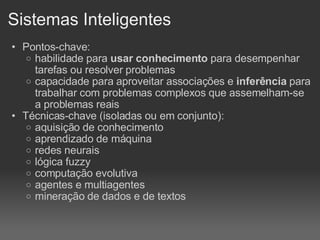 Sistemas Inteligentes Pontos-chave: habilidade para  usar conhecimento  para desempenhar tarefas ou resolver problemas capacidade para aproveitar associações e  inferência  para trabalhar com problemas complexos que assemelham-se a problemas reais Técnicas-chave (isoladas ou em conjunto): aquisição de conhecimento aprendizado de máquina redes neurais lógica fuzzy computação evolutiva agentes e multiagentes mineração de dados e de textos 