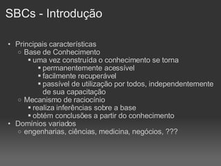 SBCs - Introdução Principais características Base de Conhecimento uma vez construída o conhecimento se torna  permanentemente acessível facilmente recuperável passível de utilização por todos, independentemente de sua capacitação Mecanismo de raciocínio realiza inferências sobre a base obtém conclusões a partir do conhecimento Domínios variados engenharias, ciências, medicina, negócios, ??? 