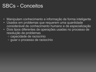 SBCs - Conceitos Manipulam conhecimento e informação de forma inteligente Usados em problemas que requerem uma quantidade considerável de conhecimento humano e de especialização Dois tipos diferentes de operações usadas no processo de resolução de problemas capacidade de raciocínio guiar o processo de raciocínio 