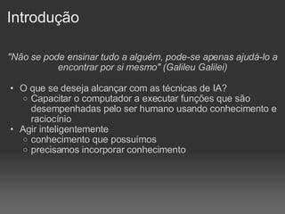 Introdução "Não se pode ensinar tudo a alguém, pode-se apenas ajudá-lo a encontrar por si mesmo" (Galileu Galilei) O que se deseja alcançar com as técnicas de IA? Capacitar o computador a executar funções que são desempenhadas pelo ser humano usando conhecimento e raciocínio Agir inteligentemente conhecimento que possuímos precisamos incorporar conhecimento 
