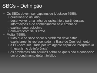 SBCs - Definição Os SBCs devem ser capazes de (Jackson 1998): questionar o usuário desenvolver uma linha de raciocínio a partir dessas informações e do conhecimento nele embutido explicar seu raciocínio conviver com seus erros Motta (1998): tudo que se sabe sobre o problema deve estar explicitamente representado na Base de Conhecimento a BC deve ser usada por um agente capaz de interpretá-la (mecanismo de inferência)‏ os problemas são aqueles sobre os quais não é conhecido um procedimento determinístico 