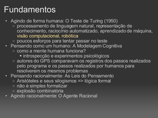 Fundamentos Agindo de forma humana: O Teste de Turing (1950)‏ processamento de linguagem natural, representação de conhecimento, raciocínio automatizado, aprendizado de máquina,  visão computacional, robótica poucos esforços para tentar passar no teste Pensando como um humano: A Modelagem Cognitiva como a mente humana funciona? introspecção e experimentos psicológicos autores do GPS comparavam os registros dos passos realizados pelo programa e os passos realizados por humanos para resolverem os mesmos problemas Pensando racionalmente: As Leis do Pensamento Aristóteles e seus silogismos => lógica formal não é simples formalizar  explosão combinatória Agindo racionalmente: O Agente Racional 