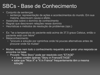 SBCs - Base de Conhecimento Conjunto de sentenças sentença: representação de ações e acontecimentos do mundo. Em sua maioria, descrevem causa e efeito. Asserções sobre o domínio de conhecimento Regras que descrevem relações nesse domínio Heurísticas e métodos de resolução de problemas (opc.)‏ Ex: "se a temperatura do paciente está acima de 37,5 graus Celsius, então o paciente está com febre" Metaconhecimento "procure a solução por caminhos onde há poucas alternativas antes de procurar onde há muitas" Muitas vezes nem todo o conhecimento requerido para gerar uma resposta se encontra na base Proverb: "Nice Story" pode ser resolvido com "ETAGE" a base contém apenas "Story in France/ETAGE" sabe que "Nice X" e "X in France" frequentemente têm a mesma solução 