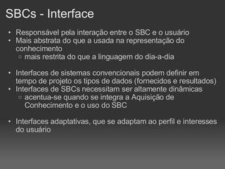 SBCs - Interface Responsável pela interação entre o SBC e o usuário Mais abstrata do que a usada na representação do conhecimento mais restrita do que a linguagem do dia-a-dia Interfaces de sistemas convencionais podem definir em tempo de projeto os tipos de dados (fornecidos e resultados)‏ Interfaces de SBCs necessitam ser altamente dinâmicas acentua-se quando se integra a Aquisição de Conhecimento e o uso do SBC Interfaces adaptativas, que se adaptam ao perfil e interesses do usuário 