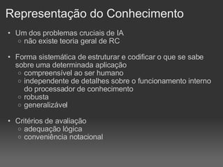 Representação do Conhecimento Um dos problemas cruciais de IA não existe teoria geral de RC Forma sistemática de estruturar e codificar o que se sabe sobre uma determinada aplicação compreensível ao ser humano independente de detalhes sobre o funcionamento interno do processador de conhecimento robusta generalizável Critérios de avaliação adequação lógica conveniência notacional 