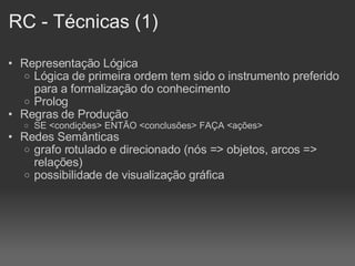 RC - Técnicas (1)‏ Representação Lógica Lógica de primeira ordem tem sido o instrumento preferido para a formalização do conhecimento Prolog Regras de Produção SE <condições> ENTÃO <conclusões> FAÇA <ações> Redes Semânticas grafo rotulado e direcionado (nós => objetos, arcos => relações)‏ possibilidade de visualização gráfica 