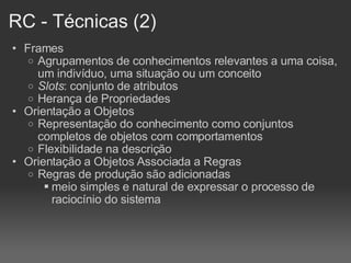 RC - Técnicas (2)‏ Frames Agrupamentos de conhecimentos relevantes a uma coisa, um indivíduo, uma situação ou um conceito Slots : conjunto de atributos Herança de Propriedades Orientação a Objetos Representação do conhecimento como conjuntos completos de objetos com comportamentos Flexibilidade na descrição Orientação a Objetos Associada a Regras Regras de produção são adicionadas meio simples e natural de expressar o processo de raciocínio do sistema 