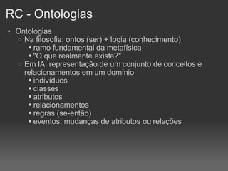 RC - Ontologias Ontologias Na filosofia: ontos (ser) + logia (conhecimento)‏ ramo fundamental da metafísica "O que realmente existe?" Em IA: representação de um conjunto de conceitos e relacionamentos em um domínio indivíduos classes atributos relacionamentos regras (se-então)‏ eventos: mudanças de atributos ou relações 