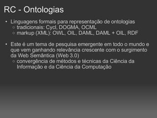 RC - Ontologias Linguagens formais para representação de ontologias tradicionais: Cycl, DOGMA, OCML markup (XML): OWL, OIL, DAML, DAML + OIL, RDF Este é um tema de pesquisa emergente em todo o mundo e que vem ganhando relevância crescente com o surgimento da Web Semântica (Web 3.0)‏ convergência de métodos e técnicas da Ciência da Informação e da Ciência da Computação 