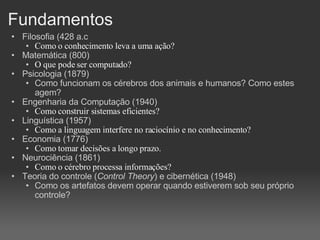 Fundamentos Filosofia (428 a.c Como o conhecimento leva a uma ação? Matemática (800)‏ O que pode ser computado? Psicologia (1879)‏ Como funcionam os cérebros dos animais e humanos? Como estes agem? Engenharia da Computação (1940)‏ Como construir sistemas eficientes? Linguística (1957)‏ Como a linguagem interfere no raciocínio e no conhecimento? Economia (1776)‏ Como tomar decisões a longo prazo. Neurociência (1861)‏ Como o cérebro processa informações? Teoria do controle ( Control Theory ) e cibernética (1948)‏ Como os artefatos devem operar quando estiverem sob seu próprio controle? 