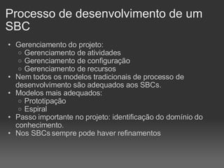 Gerenciamento do projeto: Gerenciamento de atividades Gerenciamento de configuração Gerenciamento de recursos Nem todos os modelos tradicionais de processo de desenvolvimento são adequados aos SBCs. Modelos mais adequados: Prototipação Espiral Passo importante no projeto: identificação do domínio do conhecimento. Nos SBCs sempre pode haver refinamentos Processo de desenvolvimento de um SBC 