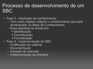 Processo de desenvolvimento de um SBC Fase 2 - Aquisição de conhecimento Tem como objetivo adquirir o conhecimento que será armazenado na Base de Conhecimento. Essa atividade se divide em: Identificação Conceituação Formalização Fase 3 - Implementação do SBC Codificação do sistema Documentação Geração de manuais Implementação da interface 