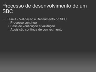 Processo de desenvolvimento de um SBC Fase 4 - Validação e Refinamento do SBC Processo contínuo Fase de verificação e validação Aquisição contínua de conhecimento 