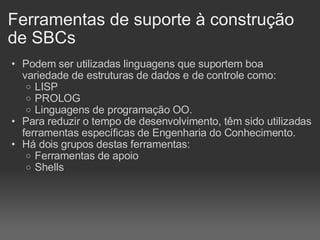 Ferramentas de suporte à construção de SBCs Podem ser utilizadas linguagens que suportem boa variedade de estruturas de dados e de controle como: LISP PROLOG Linguagens de programação OO. Para reduzir o tempo de desenvolvimento, têm sido utilizadas ferramentas específicas de Engenharia do Conhecimento. Há dois grupos destas ferramentas: Ferramentas de apoio Shells 