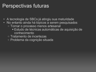 Perspectivas futuras A tecnologia de SBCs já atingiu sua maturidade No entanto ainda há tópicos a serem pesquisados Tornar o processo menos artesanal Estudo de técnicas automáticas de aquisição de conhecimento Tratamento de incertezas Problema da cognição situada   