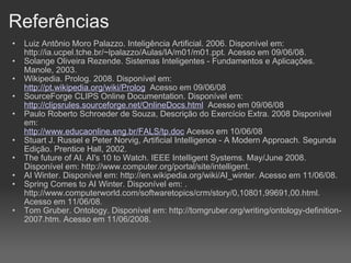 Referências Luiz Antônio Moro Palazzo. Inteligência Artificial. 2006. Disponível em: http://ia.ucpel.tche.br/~lpalazzo/Aulas/IA/m01/m01.ppt. Acesso em 09/06/08. Solange Oliveira Rezende. Sistemas Inteligentes - Fundamentos e Aplicações. Manole, 2003. Wikipedia. Prolog. 2008. Disponível em: http://pt.wikipedia.org/wiki/Prolog   Acesso em 09/06/08 SourceForge CLIPS Online Documentation. Disponível em: http://clipsrules.sourceforge.net/OnlineDocs.html   Acesso em 09/06/08 Paulo Roberto Schroeder de Souza, Descrição do Exercício Extra. 2008 Disponível em: http://www.educaonline.eng.br/FALS/tp.doc  Acesso em 10/06/08 Stuart J. Russel e Peter Norvig, Artificial Intelligence - A Modern Approach. Segunda Edição. Prentice Hall, 2002. The future of AI. AI's 10 to Watch. IEEE Intelligent Systems. May/June 2008. Disponível em: http://www.computer.org/portal/site/intelligent. AI Winter. Disponível em: http://en.wikipedia.org/wiki/AI_winter. Acesso em 11/06/08. Spring Comes to AI Winter. Disponível em: . http://www.computerworld.com/softwaretopics/crm/story/0,10801,99691,00.html. Acesso em 11/06/08. Tom Gruber. Ontology. Disponível em: http://tomgruber.org/writing/ontology-definition-2007.htm. Acesso em 11/06/2008.    
