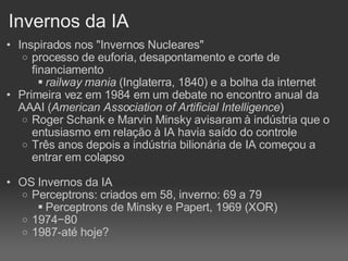 Invernos da IA Inspirados nos "Invernos Nucleares" processo de euforia, desapontamento e corte de financiamento railway mania  (Inglaterra, 1840) e a bolha da internet Primeira vez em 1984 em um debate no encontro anual da AAAI ( American Association of Artificial Intelligence )  Roger Schank e Marvin Minsky avisaram à indústria que o entusiasmo em relação à IA havia saído do controle Três anos depois a indústria bilionária de IA começou a entrar em colapso OS Invernos da IA Perceptrons: criados em 58, inverno: 69 a 79 Perceptrons de Minsky e Papert, 1969 (XOR)‏ 1974−80  1987-até hoje? 
