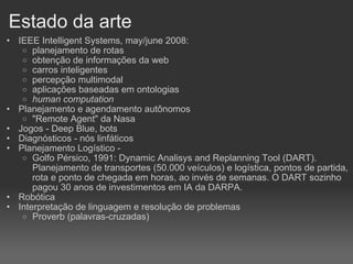 Estado da arte IEEE Intelligent Systems, may/june 2008: planejamento de rotas obtenção de informações da web carros inteligentes percepção multimodal aplicações baseadas em ontologias human computation Planejamento e agendamento autônomos "Remote Agent" da Nasa Jogos - Deep Blue, bots Diagnósticos - nós linfáticos Planejamento Logístico -  Golfo Pérsico, 1991: Dynamic Analisys and Replanning Tool (DART). Planejamento de transportes (50.000 veículos) e logística, pontos de partida, rota e ponto de chegada em horas, ao invés de semanas. O DART sozinho pagou 30 anos de investimentos em IA da DARPA. Robótica Interpretação de linguagem e resolução de problemas Proverb (palavras-cruzadas)‏ 