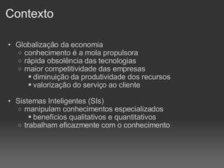 Contexto Globalização da economia conhecimento é a mola propulsora rápida obsolência das tecnologias maior competitividade das empresas diminuição da produtividade dos recursos valorização do serviço ao cliente Sistemas Inteligentes (SIs)‏ manipulam conhecimentos especializados benefícios qualitativos e quantitativos trabalham eficazmente com o conhecimento 