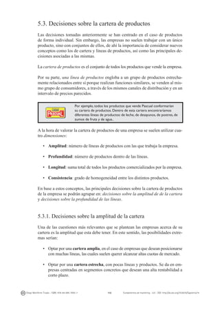 5.3. Decisiones sobre la cartera de productos
Las decisiones tomadas anteriormente se han centrado en el caso de productos
de forma individual. Sin embargo, las empresas no suelen trabajar con un único
producto, sino con conjuntos de ellos, de ahí la importancia de considerar nuevos
conceptos como los de cartera y líneas de productos, así como las principales decisiones asociadas a las mismas.
La cartera de productos es el conjunto de todos los productos que vende la empresa.
Por su parte, una línea de productos engloba a un grupo de productos estrechamente relacionados entre sí porque realizan funciones similares, se venden al mismo grupo de consumidores, a través de los mismos canales de distribución y en un
intervalo de precios parecidos.
Por ejemplo, todos los productos que vende Pascual conformarían
su cartera de productos. Dentro de esta cartera encontraríamos
diferentes líneas de productos: de leche, de desayunos, de postres, de
zumos de fruta y de agua..

A la hora de valorar la cartera de productos de una empresa se suelen utilizar cuatro dimensiones:
•	 Amplitud: número de líneas de productos con las que trabaja la empresa.
•	 Profundidad: número de productos dentro de las líneas.
•	 Longitud: suma total de todos los productos comercializados por la empresa.
•	 Consistencia: grado de homogeneidad entre los distintos productos.
En base a estos conceptos, las principales decisiones sobre la cartera de productos
de la empresa se podrán agrupar en: decisiones sobre la amplitud de de la cartera
y decisiones sobre la profundidad de las líneas.

5.3.1. Decisiones sobre la amplitud de la cartera
Una de las cuestiones más relevantes que se plantean las empresas acerca de su
cartera es la amplitud que esta debe tener. En este sentido, las posibilidades extremas serían:
•	 Optar por una cartera amplia, en el caso de empresas que desean posicionarse
con muchas líneas, las cuales suelen querer alcanzar altas cuotas de mercado.
•	 Optar por una cartera estrecha, con pocas líneas y productos. Se da en empresas centradas en segmentos concretos que desean una alta rentabilidad a
corto plazo.

Diego Monferrer Tirado - ISBN: 978-84-695-7093-7

110

Fundamentos de marketing - UJI - DOI: http://dx.doi.org/10.6035/Sapientia74

 