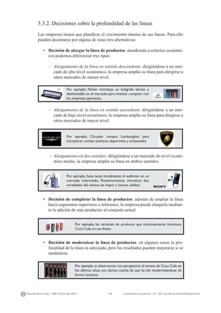 5.3.2. Decisiones sobre la profundidad de las líneas
Las empresas tienen que planificar el crecimiento interno de sus líneas. Para ello
pueden decantarse por alguna de estas tres alternativas:
•	 Decisión de alargar la línea de productos: atendiendo a criterios económicos podemos diferenciar tres tipos:
–	 Alargamiento de la línea en sentido descendente: dirigiéndose a un mercado de alto nivel económico, la empresa amplía su línea para dirigirse a
otros mercados de menor nivel.
Por ejemplo, Parker introdujo un bolígrafo barato y
deshechable en el mercado para intentar competir con
las empresas japonesas.

	
  

–	 Alargamiento de la línea en sentido ascendente: dirigiéndose a un mercado de bajo nivel económico, la empresa amplía su línea para dirigirse a
otros mercados de mayor nivel.

Por ejemplo, Chrysler compra Lamborghini para
incorporar coches exóticos, deportivos y artesanales.

–	 Alargamiento en dos sentidos: dirigiéndose a un mercado de nivel económico medio, la empresa amplía su línea en ambos sentidos.
Por ejemplo, Sony lanza inicialmente el walkman en un
mercado intermedio. Posteriormente, introduce dos
variedades del mismo, de mayor y menos calidad.

•	 Decisión de completar la línea de productos: además de ampliar la línea
hacia segmentos superiores o inferiores, la empresa puede alargarla mediante la adición de más productos al conjunto actual.
Por ejemplo, las variantes de producto que continuamente introduce
Coca Cola en sus líneas.

•	 Decisión de modernizar la línea de productos: en algunos casos la profundidad de la línea es adecuada, pero los resultados pueden mejorarse si se
moderniza.
Por ejemplo, si observamos con perspectiva el envase de Coca Cola en
los últimos años, nos damos cuenta de que ha ido modernizándose de
forma continua.

Diego Monferrer Tirado - ISBN: 978-84-695-7093-7

111

Fundamentos de marketing - UJI - DOI: http://dx.doi.org/10.6035/Sapientia74

 