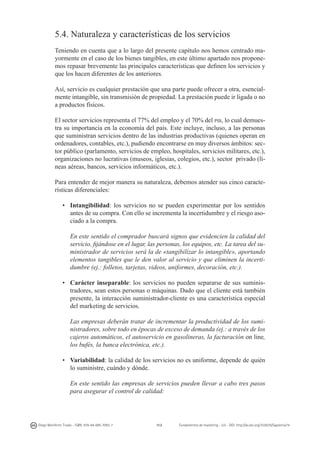 5.4. Naturaleza y características de los servicios
Teniendo en cuenta que a lo largo del presente capítulo nos hemos centrado mayormente en el caso de los bienes tangibles, en este último apartado nos proponemos repasar brevemente las principales características que definen los servicios y
que los hacen diferentes de los anteriores.
Así, servicio es cualquier prestación que una parte puede ofrecer a otra, esencialmente intangible, sin transmisión de propiedad. La prestación puede ir ligada o no
a productos físicos.
El sector servicios representa el 77% del empleo y el 70% del pib, lo cual demuestra su importancia en la economía del país. Este incluye, incluso, a las personas
que suministran servicios dentro de las industrias productivas (quienes operan en
ordenadores, contables, etc.), pudiendo encontrarse en muy diversos ámbitos: sector público (parlamento, servicios de empleo, hospitales, servicios militares, etc.),
organizaciones no lucrativas (museos, iglesias, colegios, etc.), sector privado (líneas aéreas, bancos, servicios informáticos, etc.).
Para entender de mejor manera su naturaleza, debemos atender sus cinco características diferenciales:
•	 Intangibilidad: los servicios no se pueden experimentar por los sentidos
antes de su compra. Con ello se incrementa la incertidumbre y el riesgo asociado a la compra.
	 En este sentido el comprador buscará signos que evidencien la calidad del
servicio, fijándose en el lugar, las personas, los equipos, etc. La tarea del suministrador de servicios será la de «tangibilizar lo intangible», aportando
elementos tangibles que le den valor al servicio y que eliminen la incertidumbre (ej.: folletos, tarjetas, videos, uniformes, decoración, etc.).
•	 Carácter inseparable: los servicios no pueden separarse de sus suministradores, sean estos personas o máquinas. Dado que el cliente está también
presente, la interacción suministrador-cliente es una característica especial
del marketing de servicios.
	 Las empresas deberán tratar de incrementar la productividad de los suministradores, sobre todo en épocas de exceso de demanda (ej.: a través de los
cajeros automáticos, el autoservicio en gasolineras, la facturación on line,
los bufés, la banca electrónica, etc.).
•	 Variabilidad: la calidad de los servicios no es uniforme, depende de quién
lo suministre, cuándo y dónde.
	 En este sentido las empresas de servicios pueden llevar a cabo tres pasos
para asegurar el control de calidad:

Diego Monferrer Tirado - ISBN: 978-84-695-7093-7

112

Fundamentos de marketing - UJI - DOI: http://dx.doi.org/10.6035/Sapientia74

 