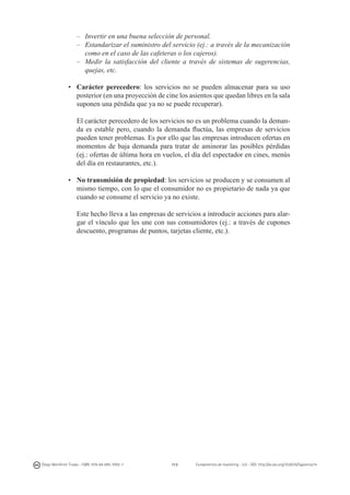 – 	 Invertir en una buena selección de personal.
– 	 Estandarizar el suministro del servicio (ej.: a través de la mecanización
como en el caso de las cafeteras o los cajeros).
– 	Medir la satisfacción del cliente a través de sistemas de sugerencias,
quejas, etc.
•	 Carácter perecedero: los servicios no se pueden almacenar para su uso
posterior (en una proyección de cine los asientos que quedan libres en la sala
suponen una pérdida que ya no se puede recuperar).
	 El carácter perecedero de los servicios no es un problema cuando la demanda es estable pero, cuando la demanda fluctúa, las empresas de servicios
pueden tener problemas. Es por ello que las empresas introducen ofertas en
momentos de baja demanda para tratar de aminorar las posibles pérdidas
(ej.: ofertas de última hora en vuelos, el día del espectador en cines, menús
del día en restaurantes, etc.).
•	 No transmisión de propiedad: los servicios se producen y se consumen al
mismo tiempo, con lo que el consumidor no es propietario de nada ya que
cuando se consume el servicio ya no existe.
	 Este hecho lleva a las empresas de servicios a introducir acciones para alargar el vínculo que les une con sus consumidores (ej.: a través de cupones
descuento, programas de puntos, tarjetas cliente, etc.).

Diego Monferrer Tirado - ISBN: 978-84-695-7093-7

113

Fundamentos de marketing - UJI - DOI: http://dx.doi.org/10.6035/Sapientia74

 