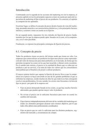 Introducción
Continuando con la segunda de las acciones del marketing mix de la empresa, el
presente capítulo revisa los principales aspectos a tener en cuenta por parte del especialista de marketing al fijar el precio de sus productos. En concreto, el capítulo
se compone de tres apartados.
En primer lugar, se define el concepto de precio desde el punto de vista del marketing, prestando atención a sus características distintivas y a los principales factores
internos y externos a tener en cuenta en su fijación.
En un segundo punto, repasamos los tres métodos de fijación de precios fundamentales por los que la empresa puede optar: basados en el coste, en la competencia y en el valor percibido.
Finalmente, se exponen las principales estrategias de fijación de precios.

6.1. Concepto de precio
Todos los productos tienen un precio, del mismo modo que tienen un valor. Las
empresas que comercializan sus productos les fijan unos precios como representación del valor de transacción para intercambiarlos en el mercado, de forma que les
permitan recuperar los costes en los que han incurrido y obtener cierto excedente.
En el sentido más estricto, el precio es la cantidad de dinero que se cobra por un
producto o por un servicio, o la suma de todos los valores que los consumidores
intercambian por el beneficio de poseer o utilizar productos.
El mayor carácter táctico que supone la fijación de precios lleva a que la competencia en el precio se haya convertido en uno de los grandes problemas al que se
enfrentan las empresas, siendo muchas de ellas las que todavía no han conseguido
resolver esta problemática. En este sentido, los errores más frecuentes a la hora de
fijar un precio por parte de la empresa son:
•	 Fijar un precio demasiado basado en los costes, ya que hay muchos factores
adicionales que pueden aportar mayor valor al producto.
•	 No revisar el precio con la suficiente frecuencia para tener en cuenta los
cambios del mercado.
•	 Fijar el precio independientemente del resto de las variables del marketing mix
(todos sus elementos persiguen alcanzar unos mismos objetivos, por lo que
todos ellos deben estar perfectamente coordinados).
•	 Fijar un precio que no varíe lo suficiente para los distintos productos, segmentos del mercado y circunstancias de compra.

Diego Monferrer Tirado - ISBN: 978-84-695-7093-7

117

Fundamentos de marketing - UJI - DOI: http://dx.doi.org/10.6035/Sapientia74

 
