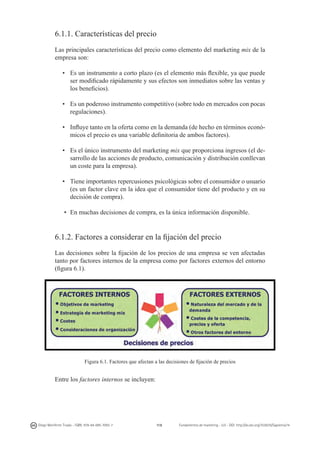 6.1.1. Características del precio
Las principales características del precio como elemento del marketing mix de la
empresa son:
•	 Es un instrumento a corto plazo (es el elemento más flexible, ya que puede
ser modificado rápidamente y sus efectos son inmediatos sobre las ventas y
los beneficios).
•	 Es un poderoso instrumento competitivo (sobre todo en mercados con pocas
regulaciones).
•	 Influye tanto en la oferta como en la demanda (de hecho en términos económicos el precio es una variable definitoria de ambos factores).
•	 Es el único instrumento del marketing mix que proporciona ingresos (el desarrollo de las acciones de producto, comunicación y distribución conllevan
un coste para la empresa).
•	 Tiene importantes repercusiones psicológicas sobre el consumidor o usuario
(es un factor clave en la idea que el consumidor tiene del producto y en su
decisión de compra).
•	 En muchas decisiones de compra, es la única información disponible.

6.1.2. Factores a considerar en la fijación del precio
Las decisiones sobre la fijación de los precios de una empresa se ven afectadas
tanto por factores internos de la empresa como por factores externos del entorno
(figura 6.1).

Figura 6.1. Factores que afectan a las decisiones de fijación de precios

Entre los factores internos se incluyen:

Diego Monferrer Tirado - ISBN: 978-84-695-7093-7

118

Fundamentos de marketing - UJI - DOI: http://dx.doi.org/10.6035/Sapientia74

 