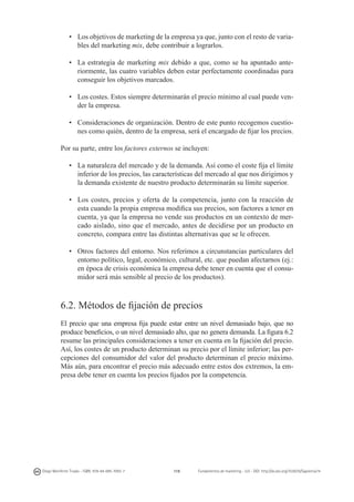 •	 Los objetivos de marketing de la empresa ya que, junto con el resto de variables del marketing mix, debe contribuir a lograrlos.
•	 La estrategia de marketing mix debido a que, como se ha apuntado anteriormente, las cuatro variables deben estar perfectamente coordinadas para
conseguir los objetivos marcados.
•	 Los costes. Estos siempre determinarán el precio mínimo al cual puede vender la empresa.
•	 Consideraciones de organización. Dentro de este punto recogemos cuestiones como quién, dentro de la empresa, será el encargado de fijar los precios.
Por su parte, entre los factores externos se incluyen:
•	 La naturaleza del mercado y de la demanda. Así como el coste fija el límite
inferior de los precios, las características del mercado al que nos dirigimos y
la demanda existente de nuestro producto determinarán su límite superior.
•	 Los costes, precios y oferta de la competencia, junto con la reacción de
esta cuando la propia empresa modifica sus precios, son factores a tener en
cuenta, ya que la empresa no vende sus productos en un contexto de mercado aislado, sino que el mercado, antes de decidirse por un producto en
concreto, compara entre las distintas alternativas que se le ofrecen.
•	 Otros factores del entorno. Nos referimos a circunstancias particulares del
entorno político, legal, económico, cultural, etc. que puedan afectarnos (ej.:
en época de crisis económica la empresa debe tener en cuenta que el consumidor será más sensible al precio de los productos).

6.2. Métodos de fijación de precios
El precio que una empresa fija puede estar entre un nivel demasiado bajo, que no
produce beneficios, o un nivel demasiado alto, que no genera demanda. La figura 6.2
resume las principales consideraciones a tener en cuenta en la fijación del precio.
Así, los costes de un producto determinan su precio por el límite inferior; las percepciones del consumidor del valor del producto determinan el precio máximo.
Más aún, para encontrar el precio más adecuado entre estos dos extremos, la empresa debe tener en cuenta los precios fijados por la competencia.

Diego Monferrer Tirado - ISBN: 978-84-695-7093-7

119

Fundamentos de marketing - UJI - DOI: http://dx.doi.org/10.6035/Sapientia74

 