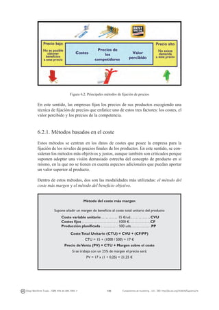 Figura 6.2. Principales métodos de fijación de precios

En este sentido, las empresas fijan los precios de sus productos escogiendo una
técnica de fijación de precios que enfatice uno de estos tres factores: los costes, el
valor percibido y los precios de la competencia.

6.2.1. Métodos basados en el coste
Estos métodos se centran en los datos de costes que posee la empresa para la
fijación de los niveles de precios finales de los productos. En este sentido, se consideran los métodos más objetivos y justos, aunque también son criticados porque
suponen adoptar una visión demasiado estrecha del concepto de producto en sí
mismo, en la que no se tienen en cuenta aspectos adicionales que puedan aportar
un valor superior al producto.
Dentro de estos métodos, dos son las modalidades más utilizadas: el método del
coste más margen y el método del beneficio objetivo.
Método del coste más margen
Supone añadir un margen de beneficio al coste total unitario del producto
Coste variable unitario . . . . . . . . . . . 15 €/ud. . . . . . . . . . . . . . CVU
Costes fijos . . . . . . . . . . . . . . . . . . . . . . . . . 1000 €. . . . . . . . . . . . . . .CF
Producción planificada . . . . . . . . . . . . 500 uds. . . . . . . . . . . . . . PP
Coste Total Unitario (CTU) = CVU + (CF/PP)
CTU = 15 + (1000 / 500) = 17 €
Precio de Venta (PV) = CTU + Margen sobre el coste
Si se trabaja con un 25% de margen el precio será:
PV = 17 x (1 + 0,25) = 21,25 €

Diego Monferrer Tirado - ISBN: 978-84-695-7093-7

120

Fundamentos de marketing - UJI - DOI: http://dx.doi.org/10.6035/Sapientia74

 