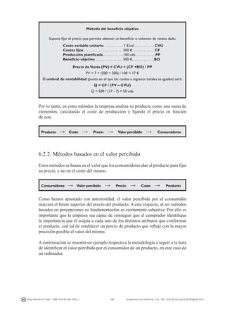 Método del beneficio objetivo
Supone fijar el precio que permita obtener un beneficio o volumen de ventas dado.
Coste variable unitario. . . . . . . . . . . . . 7 €/ud. . . . . . . . . . . . . . CVU
Costes fijos . . . . . . . . . . . . . . . . . . . . . . . . . . 500 €. . . . . . . . . . . . . . . CF
Producción planificada . . . . . . . . . . . . . 100 uds. . . . . . . . . . . . . .PP
Beneficio objetivo . . . . . . . . . . . . . . . . . . 500 €. . . . . . . . . . . . . . .BO
Precio de Venta (PV) = CVU + (CF +BO) / PP
PV = 7 + (500 + 500) / 100 = 17 €
El umbral de rentabilidad (punto en el que los costes e ingresos totales se igualan) será:
Q = CF / (PV – CVU)
Q = 500 / (17 - 7) = 50 uds.

Por lo tanto, en estos métodos la empresa analiza su producto como una suma de
elementos, calculando el coste de producción y fijando el precio en función
de este.
Producto

→

Coste

→

Precio

→

Valor percibido

→

Consumidores

6.2.2. Métodos basados en el valor percibido
Estos métodos se basan en el valor que los consumidores dan al producto para fijar
su precio, y no en el coste del mismo.
Consumidores

→

Valor percibido

→

Precio

→

Coste

→

Producto

Como hemos apuntado con anterioridad, el valor percibido por el consumidor
marcará el límite superior del precio del producto. A este respecto, al ser métodos
basados en percepciones su fundamentación es ciertamente subjetiva. Por ello es
importante que la empresa sea capaz de conseguir que el comprador identifique
la importancia que él asigna a cada uno de los distintos atributos que conforman
el producto, con tal de establecer un precio de producto que refleje con la mayor
precisión posible el valor del mismo.
A continuación se muestra un ejemplo respecto a la metodología a seguir a la hora
de identificar el valor percibido por el consumidor de un producto, en este caso de
un ordenador.

Diego Monferrer Tirado - ISBN: 978-84-695-7093-7

121

Fundamentos de marketing - UJI - DOI: http://dx.doi.org/10.6035/Sapientia74

 
