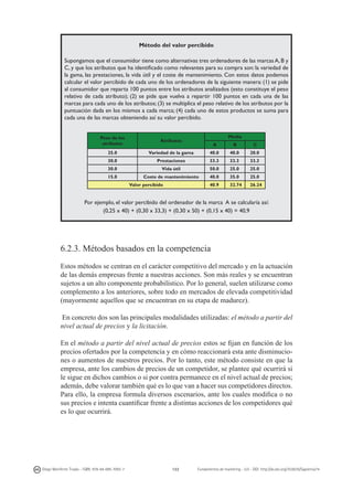 Método del valor percibido
Supongamos que el consumidor tiene como alternativas tres ordenadores de las marcas A, B y
C, y que los atributos que ha identificado como relevantes para su compra son: la variedad de
la gama, las prestaciones, la vida útil y el coste de mantenimiento. Con estos datos podemos
calcular el valor percibido de cada uno de los ordenadores de la siguiente manera: (1) se pide
al consumidor que reparta 100 puntos entre los atributos analizados (esto constituye el peso
relativo de cada atributo); (2) se pide que vuelva a repartir 100 puntos en cada una de las
marcas para cada uno de los atributos; (3) se multiplica el peso relativo de los atributos por la
puntuación dada en los mismos a cada marca; (4) cada uno de estos productos se suma para
cada una de las marcas obteniendo así su valor percibido.
Peso de los
atributos
25.0

Media

Atributos

A

B

C

Variedad de la gama

40.0

40.0

20.0

30.0

Prestaciones

33.3

33.3

33.3

30.0

Vida útil

50.0

25.0

25.0

Coste de mantenimiento

40.0

35.0

25.0

40.9

32.74

26.24

15.0

Valor percibido

Por ejemplo, el valor percibido del ordenador de la marca A se calcularía así:
(0,25 x 40) + (0,30 x 33,3) + (0,30 x 50) + (0,15 x 40) = 40,9

6.2.3. Métodos basados en la competencia
Estos métodos se centran en el carácter competitivo del mercado y en la actuación
de las demás empresas frente a nuestras acciones. Son más reales y se encuentran
sujetos a un alto componente probabilístico. Por lo general, suelen utilizarse como
complemento a los anteriores, sobre todo en mercados de elevada competitividad
(mayormente aquellos que se encuentran en su etapa de madurez).
En concreto dos son las principales modalidades utilizadas: el método a partir del
nivel actual de precios y la licitación.
En el método a partir del nivel actual de precios estos se fijan en función de los
precios ofertados por la competencia y en cómo reaccionará esta ante disminuciones o aumentos de nuestros precios. Por lo tanto, este método consiste en que la
empresa, ante los cambios de precios de un competidor, se plantee qué ocurrirá si
le sigue en dichos cambios o si por contra permanece en el nivel actual de precios;
además, debe valorar también qué es lo que van a hacer sus competidores directos.
Para ello, la empresa formula diversos escenarios, ante los cuales modifica o no
sus precios e intenta cuantificar frente a distintas acciones de los competidores qué
es lo que ocurrirá.

Diego Monferrer Tirado - ISBN: 978-84-695-7093-7

122

Fundamentos de marketing - UJI - DOI: http://dx.doi.org/10.6035/Sapientia74

 