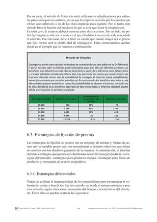 Por su parte, el método de licitación suele utilizarse en adjudicaciones por subastas para conseguir un contrato, en las que la empresa necesita que los precios que
ofrece sean inferiores a los de las otras empresas para lograrlo. Por lo tanto, este
método basa la fijación del precio en lo que se cree que fijará la competencia.
En todo caso, la empresa deberá moverse entre dos extremos. Por un lado, no podrá fijar un precio inferior al coste en el que ella deberá incurrir de serle concedido
el contrato. Por otro lado, deberá tener en cuenta que cuanto mayor sea el precio
que fije, menor será la posibilidad de conseguirlo. Estas circunstancias quedan
claras en el ejemplo que se muestra a continuación.
Método de licitación
Supongamos que el coste calculado de la oferta de concesión de una obra pública es de 24.900 euros.
A partir de este valor la empresa podrá plantearse pujar por ella con diferentes precios. Los
beneficios que obtendría en cada caso se obtendrían a partir de la diferencia entre tales precios
y el coste calculado inicialmente. Ahora bien, hay que tener en cuenta que cuanto mayor sea
el precio ofertado menor será la probabilidad de conseguir el contrato (estas probabilidades
vienen determinadas por estudios estadísticos). En este sentido, los beneficios asociados a cada
oferta deben ajustarse teniendo en cuenta las probabilidades de obtener el contrato con cada una
de ellas, dándonos así su beneficio esperado. En base estos datos, la empresa escogerá aquella
oferta que maximice el beneficio esperado.
Oferta presentada

Probabilidad de
consecución del
contrato

Beneficio de la oferta

Beneficio esperado

25.000

100

70%

70

28.000

3.100

40%

1.240

31.000

6.100

10%

610

34.000

9.100

2%

182

37.000

12.100

0,2%

24,4

6.3. Estrategias de fijación de precios
Las estrategias de fijación de precios son un conjunto de normas y formas de actuar con la variable precio que van encaminadas a distintos objetivos que deben
ser acordes con los objetivos generales de la empresa. A continuación, se abordan
distintas estrategias que pueden ser clasificadas desde diversas perspectivas: estrategias diferenciales, estrategias para productos nuevos, estrategias para líneas de
productos y estrategias de precios geográficos.

6.3.1. Estrategias diferenciales
Tratan de explotar la heterogeneidad de los consumidores para incrementar el volumen de ventas y beneficios. En este sentido, se vende el mismo producto a precios distintos según situaciones, momentos del tiempo, características del cliente,
etc. Entre ellas se pueden destacar las siguientes:

Diego Monferrer Tirado - ISBN: 978-84-695-7093-7

123

Fundamentos de marketing - UJI - DOI: http://dx.doi.org/10.6035/Sapientia74

 