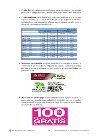 •	 Precios fijos: el producto se vende al mismo precio y condiciones (ej.: se da en
productos de compra frecuente y precios bajos, como puede ser un periódico).
•	 Precios variables: existe flexibilidad en la cuantía del precio y en las condiciones de venta (ej.: se da en productos en los que el precio es objeto de
negociación en cada transacción, soliendo ser este bastante elevado, como es
el caso de las viviendas o automóviles).
Tarifas en din-a4*
BN en 80 g

color en 100 g

1 cara

2 caras

1 cara

2 caras

De 100 a 250

0,037 €

0,034 €

0,179 €

0,172 €

De 251 a 500

0,033 €

0,030 €

0,166 €

0,159 €

De 501 a 1000

0,030 €

0,028 €

0,153 €

0,147 €

De 1001 a 2000

0,028 €

0,026 €

0,140 €

0,134 €

De 2001 a 3000

0,026 €

0,024 €

0,127 €

0,121€

De 3001 a 4000

0,024 €

0,022 €

0,114 €

0,108 €

De 4001 a 5000

0,022 €

0,019 €

0,101 €

0,095 €

De 5001 a 7000

0,020 €

0,017 €

0,088 €

0,082 €

De 7001 a 10000

0,017 €

0,015 €

0,075 €

0,069 €

En adelante

0,015 €

0,013 €

0,062 €

0,056 €

*iva no incluido

•	 Descuento por cantidad: se aplica una reducción en el precio unitario al
comprador de un producto que adquiere una cantidad superior a la normal
(ej.: descuento que se aplica en las fotocopiadoras según la cantidad de copias realizadas).

•	 Descuento por pronto pago: supone una reducción en el precio efectuada al
comprador que paga al contado o al cabo de pocos días (ej.: son ya muchos
los ayuntamientos que ofrecen descuentos a aquellos ciudadanos que abonen
sus impuestos sin demora).

Diego Monferrer Tirado - ISBN: 978-84-695-7093-7

124

Fundamentos de marketing - UJI - DOI: http://dx.doi.org/10.6035/Sapientia74

 