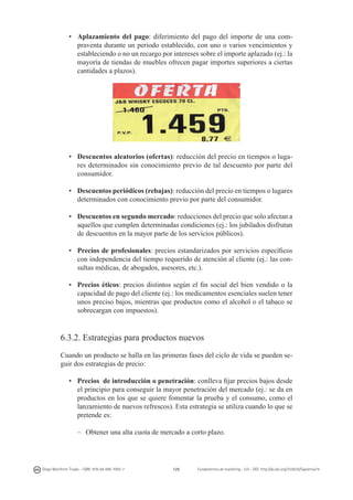 •	 Aplazamiento del pago: diferimiento del pago del importe de una compraventa durante un periodo establecido, con uno o varios vencimientos y
estableciendo o no un recargo por intereses sobre el importe aplazado (ej.: la
mayoría de tiendas de muebles ofrecen pagar importes superiores a ciertas
cantidades a plazos).

•	 Descuentos aleatorios (ofertas): reducción del precio en tiempos o lugares determinados sin conocimiento previo de tal descuento por parte del
consumidor.
•	 Descuentos periódicos (rebajas): reducción del precio en tiempos o lugares
determinados con conocimiento previo por parte del consumidor.
•	 Descuentos en segundo mercado: reducciones del precio que solo afectan a
aquellos que cumplen determinadas condiciones (ej.: los jubilados disfrutan
de descuentos en la mayor parte de los servicios públicos).
•	 Precios de profesionales: precios estandarizados por servicios específicos
con independencia del tiempo requerido de atención al cliente (ej.: las consultas médicas, de abogados, asesores, etc.).
•	 Precios éticos: precios distintos según el fin social del bien vendido o la
capacidad de pago del cliente (ej.: los medicamentos esenciales suelen tener
unos preciso bajos, mientras que productos como el alcohol o el tabaco se
sobrecargan con impuestos).

6.3.2. Estrategias para productos nuevos
Cuando un producto se halla en las primeras fases del ciclo de vida se pueden seguir dos estrategias de precio:
•	 Precios de introducción o penetración: conlleva fijar precios bajos desde
el principio para conseguir la mayor penetración del mercado (ej.: se da en
productos en los que se quiere fomentar la prueba y el consumo, como el
lanzamiento de nuevos refrescos). Esta estrategia se utiliza cuando lo que se
pretende es:
–	 Obtener una alta cuota de mercado a corto plazo.

Diego Monferrer Tirado - ISBN: 978-84-695-7093-7

125

Fundamentos de marketing - UJI - DOI: http://dx.doi.org/10.6035/Sapientia74

 