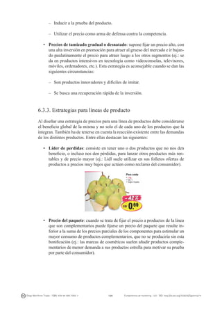 –	 Inducir a la prueba del producto.
–	 Utilizar el precio como arma de defensa contra la competencia.
•	 Precios de tamizado gradual o desnatado: supone fijar un precio alto, con
una alta inversión en promoción para atraer al grueso del mercado e ir bajando paulatinamente el precio para atraer luego a los otros segmentos (ej.: se
da en productos intensivos en tecnología como videoconsolas, televisores,
móviles, ordenadores, etc.). Esta estrategia es aconsejable cuando se dan las
siguientes circunstancias:
–	 Son productos innovadores y difíciles de imitar.
–	 Se busca una recuperación rápida de la inversión.

6.3.3. Estrategias para líneas de producto
Al diseñar una estrategia de precios para una línea de productos debe considerarse
el beneficio global de la misma y no solo el de cada uno de los productos que la
integran. También ha de tenerse en cuenta la reacción existente entre las demandas
de los distintos productos. Entre ellas destacan las siguientes:
•	 Líder de perdidas: consiste en tener uno o dos productos que no nos den
beneficio, o incluso nos den pérdidas, para lanzar otros productos más rentables y de precio mayor (ej.: Lidl suele utilizar en sus folletos ofertas de
productos a precios muy bajos que actúen como reclamo del consumidor).

•	 Precio del paquete: cuando se trata de fijar el precio a productos de la línea
que son complementarios puede fijarse un precio del paquete que resulte inferior a la suma de los precios parciales de los componentes para estimular un
mayor consumo de productos complementarios, que no se produciría sin esta
bonificación (ej.: las marcas de cosméticos suelen añadir productos complementarios de menor demanda a sus productos estrella para motivar su prueba
por parte del consumidor).

Diego Monferrer Tirado - ISBN: 978-84-695-7093-7

126

Fundamentos de marketing - UJI - DOI: http://dx.doi.org/10.6035/Sapientia74

 