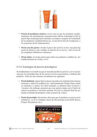 •	 Precios de productos cautivos: en los casos en que los productos complementarios son absolutamente necesarios para utilizar el principal se fija un
precio bajo al principal para estimular su compra y asegurar así la demanda
de los productos complementarios (ej.: el caso de la tinta de la impresora, o
los accesorios de las videoconsolas).
•	 Precio con dos partes: dividir el precio del servicio en dos: una parte fija
(cuota de abono) y otra variable, en función de su uso (ej.: sería el caso de
las compañías telefónicas o eléctricas).
•	 Precio único: un mismo precio para todos los productos vendidos (ej.: los
establecimientos de «Todo a 1 €»).

6.3.4. Estrategias de precios psicológicos
Se fundamentan en el modo en que el mercado percibe los precios y en la asociación que el consumidor hace de los mismos con las características o atributos del
producto.  Entre las más comunes encontramos las siguientes:
•	 Precio habitual: supone fijar un precio asociado a las monedas fraccionarias
existentes y difícil de modificar (ej.: tradicionalmente Chupa Chups vendía
su caramelo a 1 peseta. En cierto momento, se plantean subir su precio a	
2 pesetas. Sin embargo, pensaron que esta opción rompía con el hecho de
asociar su producto a una única moneda. Por ello, la solución final fue aumentar el tamaño del producto y fijar un precio de 1 duro).
•	 Precio de prestigio: fijar precios altos para que el producto se asocie con la
calidad (ej.: se da en cualquier marca de alto prestigio como Rolls Royce,
Chanel, Porcelanosa, etc.).

Diego Monferrer Tirado - ISBN: 978-84-695-7093-7

127

Fundamentos de marketing - UJI - DOI: http://dx.doi.org/10.6035/Sapientia74

 