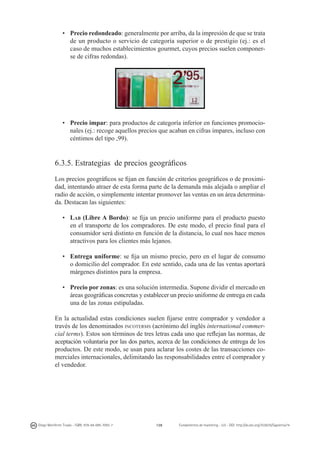 •	 Precio redondeado: generalmente por arriba, da la impresión de que se trata
de un producto o servicio de categoría superior o de prestigio (ej.: es el
caso de muchos establecimientos gourmet, cuyos precios suelen componerse de cifras redondas).

	
  

•	 Precio impar: para productos de categoría inferior en funciones promocionales (ej.: recoge aquellos precios que acaban en cifras impares, incluso con
céntimos del tipo ,99).

6.3.5. Estrategias de precios geográficos
Los precios geográficos se fijan en función de criterios geográficos o de proximidad, intentando atraer de esta forma parte de la demanda más alejada o ampliar el
radio de acción, o simplemente intentar promover las ventas en un área determinada. Destacan las siguientes:
•	 Lab (Libre A Bordo): se fija un precio uniforme para el producto puesto
en el transporte de los compradores. De este modo, el precio final para el
consumidor será distinto en función de la distancia, lo cual nos hace menos
atractivos para los clientes más lejanos.
•	 Entrega uniforme: se fija un mismo precio, pero en el lugar de consumo
o domicilio del comprador. En este sentido, cada una de las ventas aportará
márgenes distintos para la empresa.
•	 Precio por zonas: es una solución intermedia. Supone dividir el mercado en
áreas geográficas concretas y establecer un precio uniforme de entrega en cada
una de las zonas estipuladas.
En la actualidad estas condiciones suelen fijarse entre comprador y vendedor a
través de los denominados incoterms (acrónimo del inglés international commercial terms). Estos son términos de tres letras cada uno que reflejan las normas, de
aceptación voluntaria por las dos partes, acerca de las condiciones de entrega de los
productos. De este modo, se usan para aclarar los costes de las transacciones comerciales internacionales, delimitando las responsabilidades entre el comprador y
el vendedor.

Diego Monferrer Tirado - ISBN: 978-84-695-7093-7

128

Fundamentos de marketing - UJI - DOI: http://dx.doi.org/10.6035/Sapientia74

 