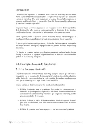 Introducción
La distribución representa la tercera de las acciones del marketing mix de la empresa. El presente capítulo hace un repaso a los principales aspectos que todo especialista de marketing debe tener en cuenta a la hora de diseñar la forma en que su
producto será llevado hasta el consumidor final. De forma específica, el capítulo
se compone de cuatro apartados.
En primer lugar, se revisan algunos de los conceptos básicos dentro del ámbito
de la distribución, tales como su contextualización, la definición de los términos
canal de distribución e intermediario, así como sus principales funciones.
En un segundo punto, se exponen las tres decisiones básicas a tomar respecto al
canal de distribución, que hacen referencia a su estructura, diseño y gestión.
El tercer apartado se ocupa de presentar y definir los distintos tipos de intermediarios según distintas tipologías y agrupados en dos grandes bloques: mayoristas y
minoristas.
Por último, se exponen las funciones fundamentales que conlleva la distribución
física y la gestión de la logística: de procesamiento de pedidos, almacenamiento,
gestión de existencias y transporte.

7.1. Conceptos básicos de distribución
7.1.1. La función de distribución
La distribución como herramienta del marketing recoge la función que relaciona la
producción con el consumo. Es decir, poner el producto a disposición del consumidor final o del comprador industrial en la cantidad demandada, en el momento
en el que lo necesite y en el lugar donde desea adquirirlo.
En este sentido, la distribución crea tres utilidades fundamentales:
•	 Utilidad de tiempo: pone el producto a disposición del consumidor en el
momento en que lo precisa; el producto está en las estanterías esperando a
que el consumidor lo solicite y evitándole que tenga que comprar y guardar
grandes cantidades de producto.
•	 Utilidad de lugar: a través de la existencia de suficientes puntos de venta
próximos al consumidor, sean estos de similares características o de naturaleza diversa.
•	 Utilidad de posesión: con la entrega para el uso o consumo del producto.

Diego Monferrer Tirado - ISBN: 978-84-695-7093-7

131

Fundamentos de marketing - UJI - DOI: http://dx.doi.org/10.6035/Sapientia74

 
