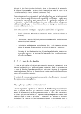 Además, la función de distribución implica llevar a cabo una serie de actividades
de información, promoción y presentación del producto en el punto de venta a fin de
estimular su adquisición por parte del consumidor final.
En términos generales, podemos decir que la distribución es una variable estratégica a largo plazo, cuyas decisiones son de muy difícil modificación y pueden tener
consecuencias irreversibles. Igual que en el resto de variables del marketing mix
su ejecución y control ha de planificarse con sumo cuidado; más si cabe porque,
a diferencia de ellas, que se desarrollan en el seno de la empresa, la distribución
necesita colaboración externa.
Entre estas decisiones estratégicas a largo plazo se encuentran las siguientes:
•	 Diseño y selección del canal de distribución (forma básica de distribuir el
producto).
•	 Localización y dimensión de los puntos de venta (número, emplazamiento,
dimensión y características).
•	 Logística de la distribución o distribución física (actividades de procesamiento de pedidos, almacenamiento, gestión de existencias y transporte).
•	 Dirección de las relaciones internas del canal de distribución (establecer y
mejorar las relaciones de cooperación, la armonía entre los miembros y resolver los conflictos).

7.1.2. El canal de distribución
El canal de distribución representa cada una de las etapas que componen el recorrido del producto desde el fabricante hasta el consumidor final. En otras palabras,
el canal de distribución está constituido por todo aquel conjunto de personas u
organizaciones que facilitan la circulación del producto elaborado hasta llegar a
manos del consumidor o usuario.
El conjunto de personas u organizaciones que están entre el productor y consumidor se denominan intermediarios.
7.1.2.1. ¿Por qué se utilizan los intermediarios?
Una vez expuesto el significado de la función de distribución y lo que esta conlleva, la pregunta inmediata que deberíamos hacernos es: ¿Por qué un fabricante
delega en intermediarios externos parte de las tareas de venta? Más aún teniendo
en cuenta que esta transmisión va a suponer la renuncia a parte del control sobre
cómo y a quién se vende su producto. La respuesta a esta pregunta se encuentra
relacionada con las diversas contribuciones que ejerce el intermediario sobre el

Diego Monferrer Tirado - ISBN: 978-84-695-7093-7

132

Fundamentos de marketing - UJI - DOI: http://dx.doi.org/10.6035/Sapientia74

 