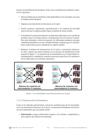 proceso de distribución del producto. Entre estas contribuciones podemos remarcar las siguientes:
•	 Hacen posible que los productos estén disponibles en los mercados a los que
la empresa desea dirigirse.
•	 Suponen una transmisión de funciones en el canal.
•	 Tienen contactos, experiencia, especialización y un volumen de actividad
mayor del que la empresa podría lograr actuando de forma asilada.
•	 Transforman la oferta de productos de diferentes fabricantes en el surtido de
productos que los clientes desean, contribuyendo de esta manera al equilibrio entre demanda y oferta (en general, los fabricantes producen una gran
cantidad de productos con una variedad limitada, mientras que los consumidores suelen desear poca cantidad de un amplio surtido).
•	 Reducen el número de transacciones en el canal y economizan esfuerzos.
Es decir, logran una mayor eficiencia en el proceso de distribución (como
muestra la figura 7.1, la inclusión de un intermediario en el canal reduce inmediatamente la cantidad de contactos necesarios para llevar los productos
de los fabricantes a los distintos mercados).

	
  

Número de contactos sin
intermediarios: 9 contactos

Número de contactos con
intermediarios: 6 contactos

Figura 7.1. Los intermediarios como factor de eficiencia en el canal

7.1.2.2. Funciones de los intermediarios
Como se ha indicado anteriormente, una de las contribuciones de los intermediarios es la asunción de funciones en el canal. A continuación detallamos las funciones más importantes que este puede asumir:
•	 Información: recogen información respecto a los clientes, competidores y
otros agentes del entorno de marketing.

Diego Monferrer Tirado - ISBN: 978-84-695-7093-7

133

Fundamentos de marketing - UJI - DOI: http://dx.doi.org/10.6035/Sapientia74

 